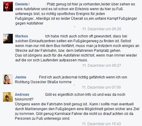daniela: Platz genug ist hier ja vorhanden, leider übersehen es viele Autofahrer und es ist schon sportliches Ereignis für jeden Fußgänger. Allerdings ist es leider überall so ein unfairer Kampf Fußgänger gegen Autofahrer. Markus: Ich habe mich auch schon oft gewundert, dass bei solchen Einkaufszentren selten ein Fußgänger zu finden ist. Selbst wenn man nur mit dem Bus hinfährt, muss man ja trotzdem noch einiges an Strecke auf der Fahrbahn, bzw. dem befahrenen Parkplatz gehen. Das ist übrigens auch für die Autofahrer nicht toll, wenn man immer wieder auf die vor sich Laufenden aufpassen muss. Janine: Find ich auch jedesmal richtig gefährlich wenn ich von Richtung Ossecker Straße komme Andreas: da die Fahrbahn breit genut ist, kann man eventuell durch Markierungen den Fußgängern eine Möglichkeit geben sicher ans Ziel zu kommen. Gibt genug Kamikaze Fahrer die nicht so drauf achten ob da Personen zu Fuß unterwegs sind.